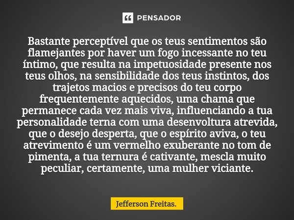 Bastante perceptível que os teus ⁠sentimentos são flamejantes por haver um fogo incessante no teu íntimo, que resulta na impetuosidade presente nos teus olhos, ... Frase de Jefferson Freitas..