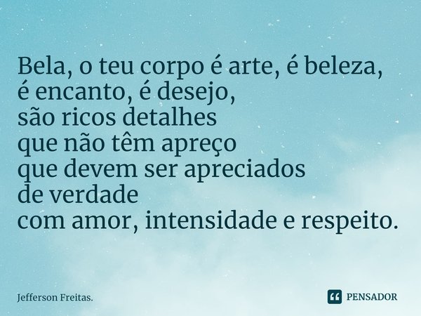 Bela, o ⁠teu corpo é arte,é beleza,
é encanto, é desejo,
são ricos detalhes
que não têm apreço
que devem ser apreciados
de verdade
com amor, intensidade e respe... Frase de Jefferson Freitas..