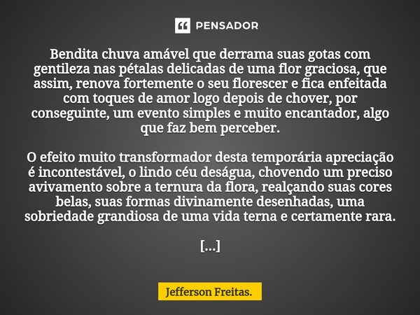 ⁠Bendita chuva amável que derrama suas gotas com gentileza nas pétalas delicadas de uma flor graciosa, que assim, renova fortemente o seu florescer e fica enfei... Frase de Jefferson Freitas..