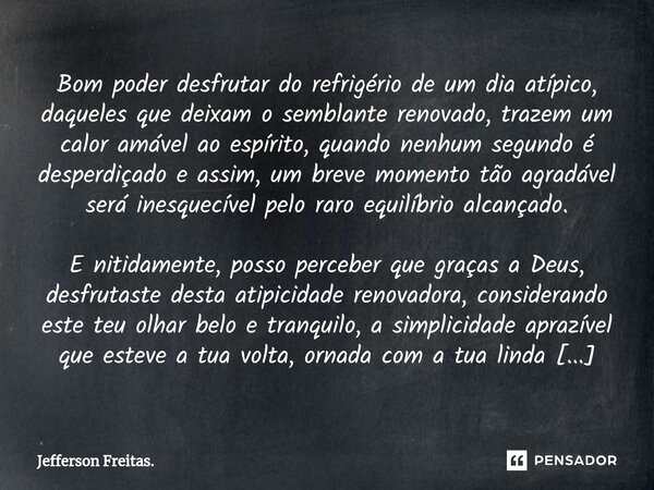 ⁠⁠Bom poder desfrutar do refrigério de um dia atípico, daqueles que deixam o semblante renovado, trazem um calor amável ao espírito, quando nenhum segundo é des... Frase de Jefferson Freitas..