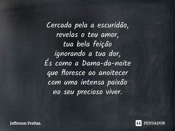 ⁠Cercada pela a escuridão,
revelas o teu amor,
tua bela feição
ignorando a tua dor,
És como a Dama-da-noite
que floresce ao anoitecer
com uma intensa paixão
no ... Frase de Jefferson Freitas..