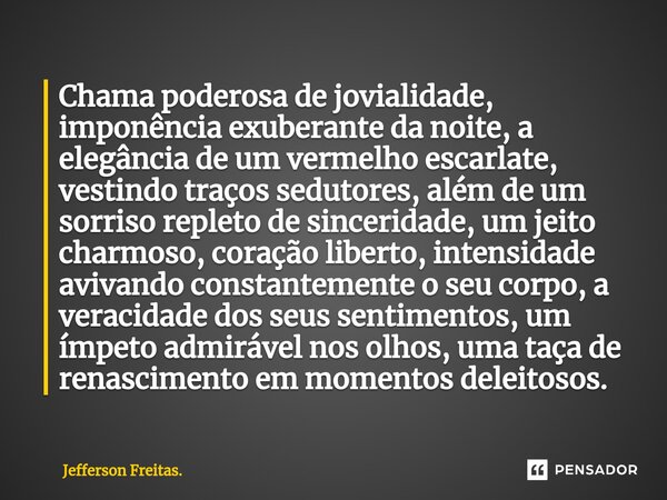 ⁠⁠Chama poderosa de jovialidade, imponência exuberante da noite, a elegância de um vermelho escarlate, vestindo traços sedutores, além de um sorriso repleto de ... Frase de Jefferson Freitas..