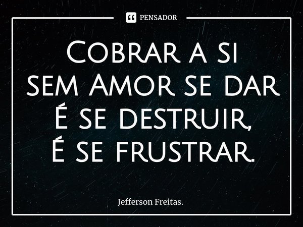 Cobrar a si
sem Amor se dar
É se destruir,
É se frustrar.... Frase de Jefferson Freitas..