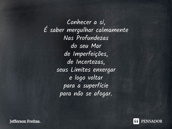 ⁠Conhecer a si,
É saber mergulhar calmamente
Nas Profundezas
do seu Mar
de Imperfeições,
de Incertezas,
seus Limites enxergar
e logo voltar
para a superfície
pa... Frase de Jefferson Freitas..