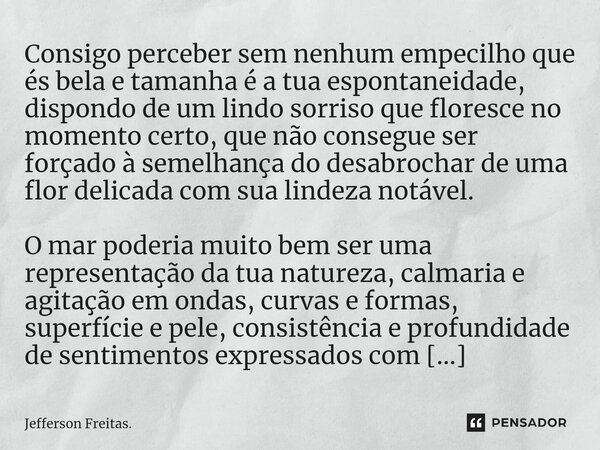 Consigo perceber sem nenhum empecilho que és bela e tamanha é a tua espontaneidade, dispondo de um lindo sorriso que floresce no momento certo, que não consegue... Frase de Jefferson Freitas..