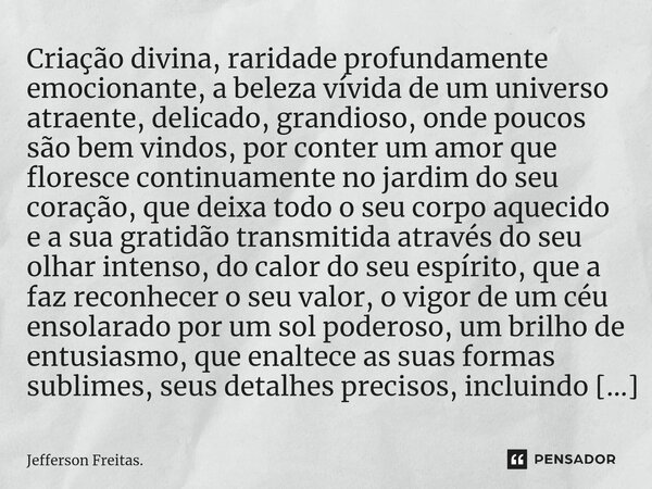 Criação divina, raridade profundamente emocionante, a beleza vívida de um universo atraente, delicado, grandioso, onde poucos são bem vindos, por conter um amor... Frase de Jefferson Freitas..