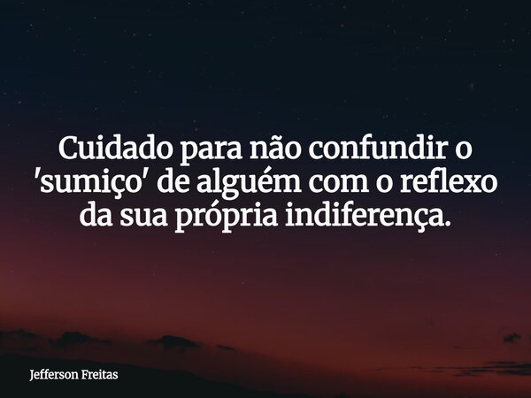 Cuidado para não confundir o 'sumiço' de alguém com o reflexo da sua própria indiferença.... Frase de Jefferson Freitas.