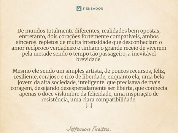 De mundos totalmente diferentes, realidades bem opostas, entretanto, dois corações fortemente compatíveis, ambos sinceros, repletos de muita intensidade que ... Frase de Jefferson Freitas..
