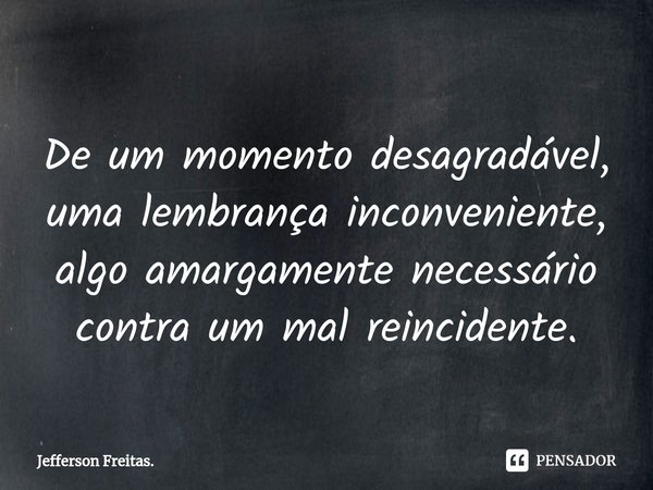 ⁠
De um momento desagradável,
uma lembrança inconveniente,
algo amargamente necessário
contra um mal reincidente.... Frase de Jefferson Freitas..