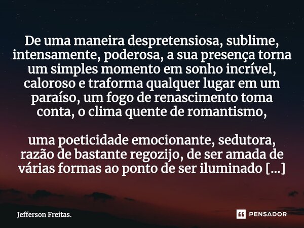 ⁠⁠⁠⁠De uma maneira despretensiosa, sublime, intensamente, poderosa, a sua presença torna um simples momento em sonho incrível, caloroso e traforma qualquer luga... Frase de Jefferson Freitas..