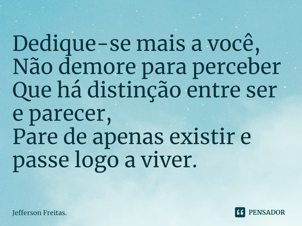 ⁠Dedique-se mais a você,
Não demore para perceber
Que há distinção entre ser e parecer,
Pare de apenas existir e passe logo a viver.... Frase de Jefferson Freitas..