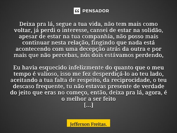 Deixa pra lá, segue a tua vida, não tem mais como voltar, já perdi o interesse, cansei de estar na solidão, apesar de estar na tua companhia, não posso mais c... Frase de Jefferson Freitas..