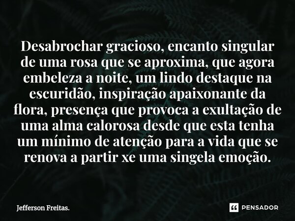 ⁠Desabrochar gracioso, encanto singular de uma rosa que se aproxima, que agora embeleza a noite, um lindo destaque na escuridão, inspiração apaixonante da flora... Frase de Jefferson Freitas..