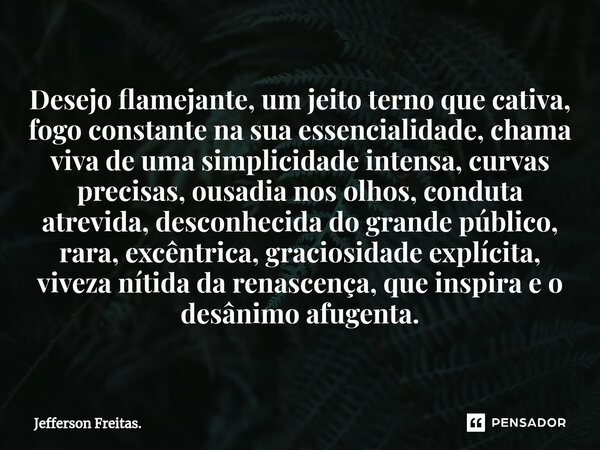 ⁠Desejo flamejante, um jeito terno que cativa, fogo constante na sua essencialidade, chama viva de uma simplicidade intensa, curvas precisas, ousadia nos olhos,... Frase de Jefferson Freitas..