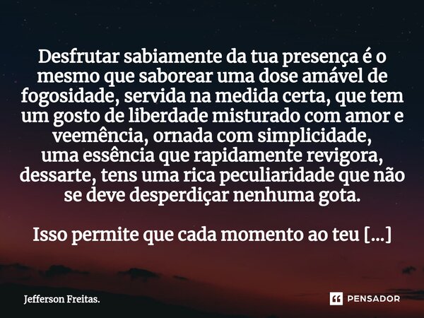 ⁠⁠Desfrutar sabiamente da tua presença é o mesmo que saborear uma dose amável de fogosidade, servida na medida certa, que tem um gosto de liberdade misturado co... Frase de Jefferson Freitas..