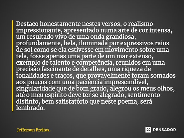 ⁠Destaco honestamente nestes versos, o ⁠realismo impressionante, apresentado numa arte de cor intensa, um resultado vivo de uma onda grandiosa, profundamente, b... Frase de Jefferson Freitas..