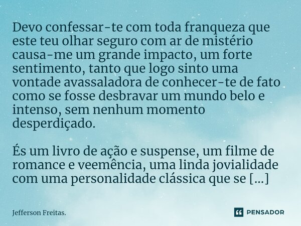 ⁠Devo confessar-te com toda franqueza que este teu olhar seguro com ar de mistério causa-me um grande impacto, um forte sentimento, tanto que logo sinto uma von... Frase de Jefferson Freitas..