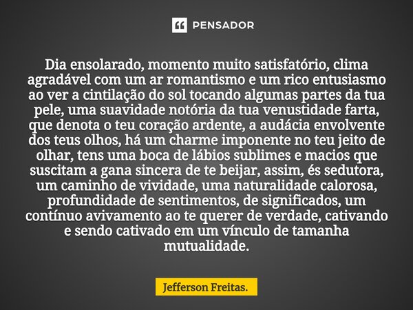 ⁠Dia ensolarado, momento muito satisfatório, clima agradável com um ar romantismo e um rico entusiasmo ao ver a cintilação do sol tocando algumas partes da tua ... Frase de Jefferson Freitas..