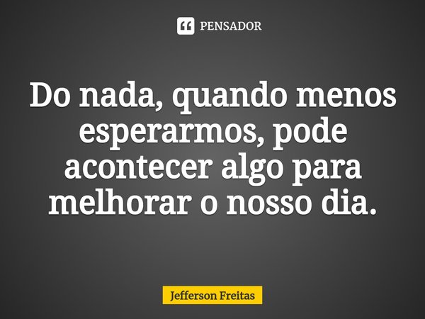 ⁠Do nada, quando menos esperarmos, pode acontecer algo para melhorar o nosso dia.... Frase de Jefferson Freitas.