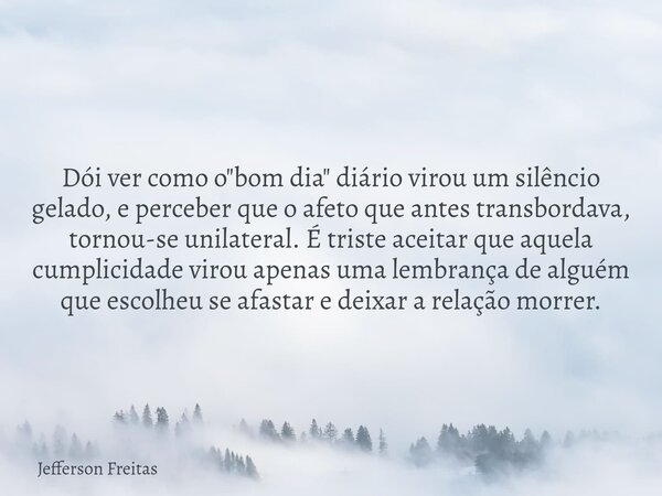 Dói ver como o "bom dia" diário virou um silêncio gelado, e perceber que o afeto que antes transbordava, tornou-se unilateral. É triste aceitar que aq... Frase de Jefferson Freitas.