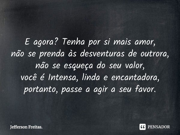 ⁠
E agora? Tenha por si mais amor,
não se prenda às desventuras de outrora,
não se esqueça do seu valor,
você é Intensa, linda e encantadora,
portanto, passe a ... Frase de Jefferson Freitas..