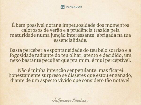 ⁠É bem possível notar a impetuosidade dos momentos calorosos de verão e a prudência trazida pela maturidade numa junção interessante, abrigada na tua essenciali... Frase de Jefferson Freitas..