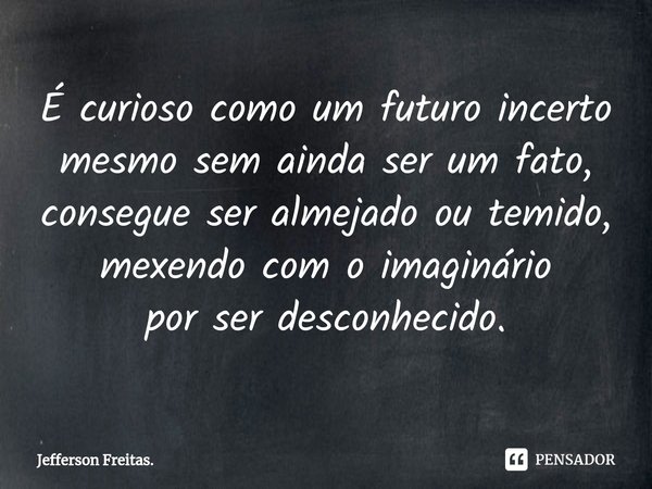 ⁠É curioso como um futuro incerto
mesmo sem ainda ser um fato,
consegue ser almejado ou temido,
mexendo com o imaginário
por ser desconhecido.... Frase de Jefferson Freitas..
