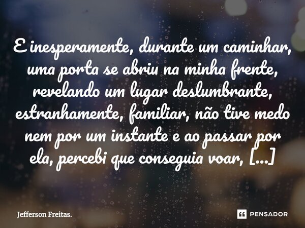 E inesperamente, durante um caminhar, uma porta se abriu na minha frente, revelando um lugar deslumbrante, estranhamente, familiar, não tive medo nem por um ins... Frase de Jefferson Freitas..