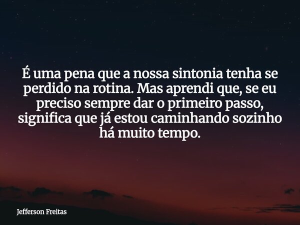 É uma pena que a nossa sintonia tenha se perdido na rotina. Mas aprendi que, se eu preciso sempre dar o primeiro passo, significa que já estou caminhando sozinh... Frase de Jefferson Freitas.