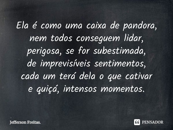 ⁠Ela é como uma caixa de pandora,
nem todos conseguem lidar,
perigosa, se for subestimada,
de imprevisíveis sentimentos,
cada um terá dela o que cativar
e quiçá... Frase de Jefferson Freitas..