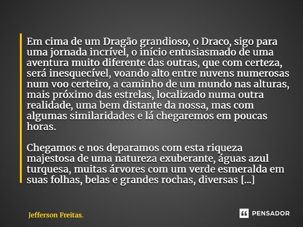 ⁠⁠⁠Em cima de um Dragão grandioso, o Draco, sigo para uma jornada incrível, o início entusiasmado de uma aventura muito diferente das outras, que com certeza, s... Frase de Jefferson Freitas..