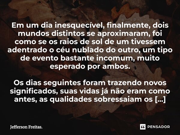 ⁠⁠⁠Em um dia inesquecível, finalmente, dois mundos distintos se aproximaram, foi como se os raios de sol de um tivessem adentrado o céu nublado do outro, um tip... Frase de Jefferson Freitas..