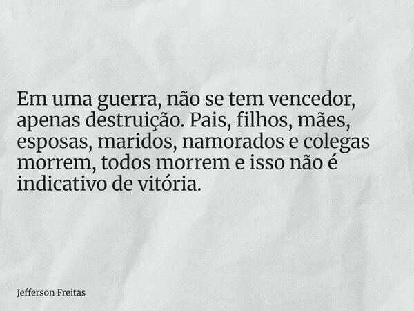 Em uma guerra, não se tem vencedor, apenas destruição. Pais, filhos, mães, esposas, maridos, namorados e colegas morrem, todos morrem e isso não é indicativo de... Frase de Jefferson Freitas.