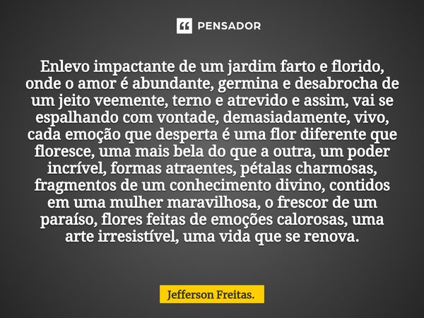 ⁠Enlevo impactante de um jardim farto e florido, onde o amor é abundante, germina e desabrocha de um jeito veemente, terno e atrevido e assim, vai se espalhando... Frase de Jefferson Freitas..