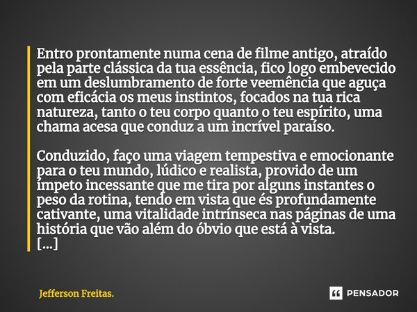 ⁠⁠Entro prontamente numa cena de filme antigo, atraído pela parte clássica da tua essência, fico logo embevecido em um deslumbramento de forte veemência que agu... Frase de Jefferson Freitas..