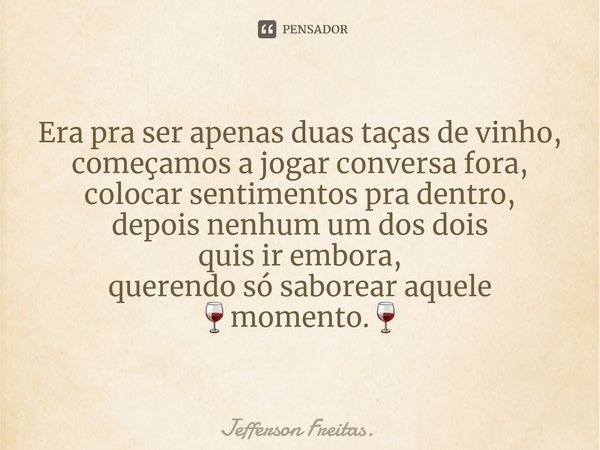 ⁠Era pra ser apenas duas taças de vinho,
começamos a jogar conversa fora,
colocar sentimentos pra dentro,
depois nenhum um dos dois
quis ir embora,
querendo só ... Frase de Jefferson Freitas..