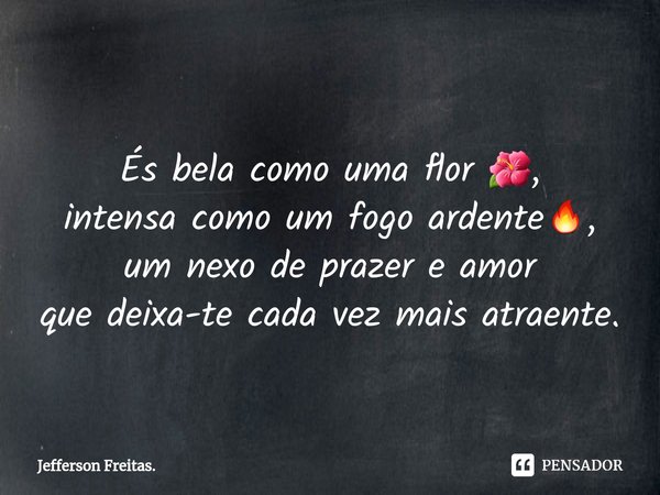⁠
És bela como uma flor 🌺,
intensa como um fogo ardente🔥,
um nexo de prazer e amor
que deixa-te cada vez mais atraente.... Frase de Jefferson Freitas..