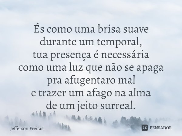 ⁠És como uma brisa suave
durante um temporal,
tua presença é necessária
como uma luz que não se apaga
pra afugentaro mal
e trazer um afago na alma
de um jeito s... Frase de Jefferson Freitas..