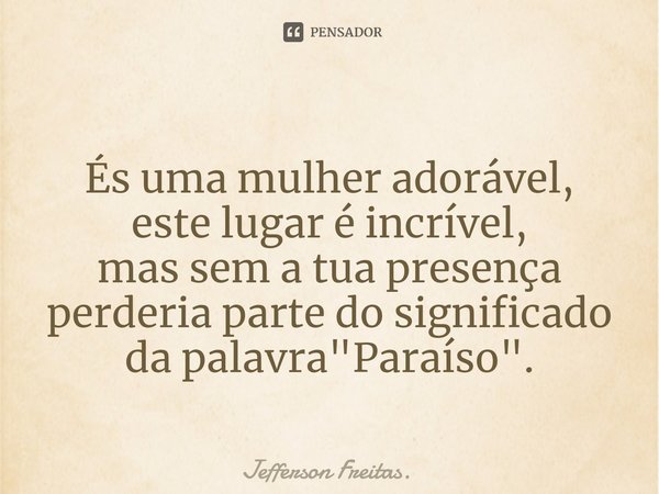 ⁠
És uma mulher adorável,
este lugar é incrível,
mas sem a tua presença
perderia parte do significado
da palavra "Paraíso".... Frase de Jefferson Freitas..