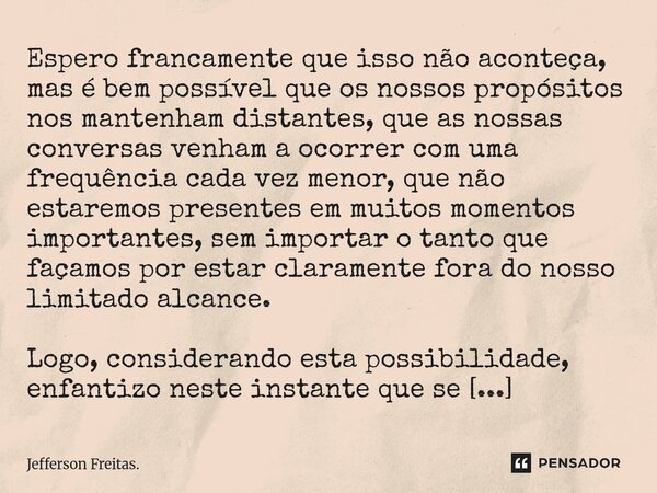 Espero francamente que isso não aconteça, mas é bem possível que os nossos propósitos nos mantenham distantes, que as nossas conversas venham a ocorrer com uma... Frase de Jefferson Freitas..