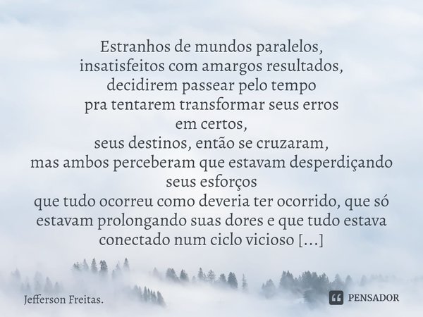 Estranhos de mundos paralelos,
insatisfeitos com amargos resultados,
decidirem passear pelo tempo
pra tentarem transformar seus erros
em certos,
seus destinos, ... Frase de Jefferson Freitas..