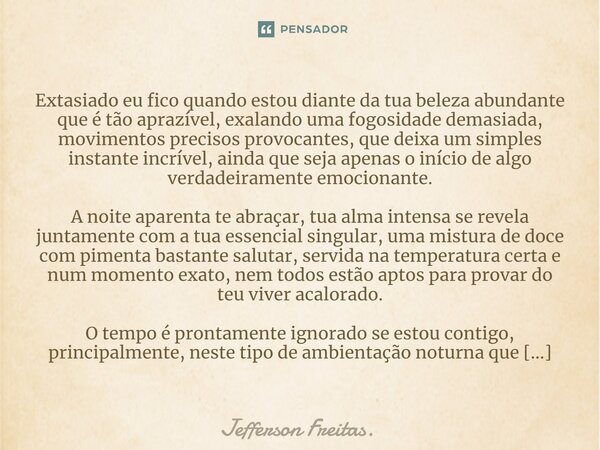 ⁠⁠Extasiado eu fico quando estou diante da tua beleza abundante que é tão aprazível, exalando uma fogosidade demasiada, movimentos precisos provocantes, que dei... Frase de Jefferson Freitas..