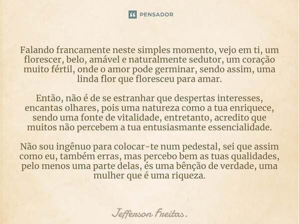 ⁠Falando francamente neste simples momento, vejo em ti, um florescer, belo, amável e naturalmente sedutor, um coração muito fértil, onde o amor pode germinar, s... Frase de Jefferson Freitas..