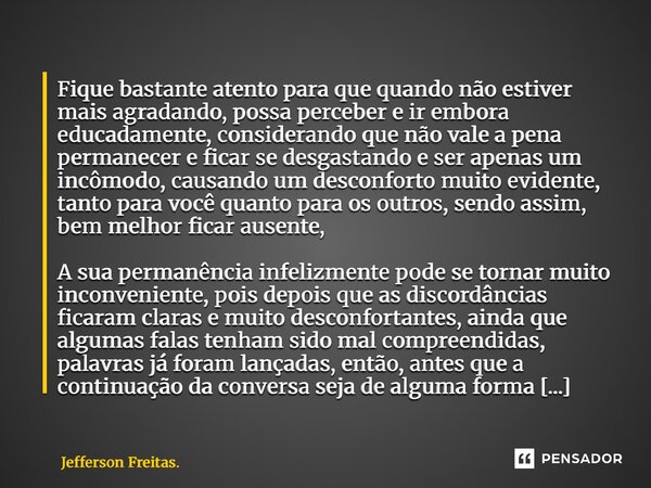 Fique bastante atento para que quando não estiver mais agradando, possa perceber e ir embora educadamente, considerando que não vale a pena permanecer e ficar ... Frase de Jefferson Freitas..