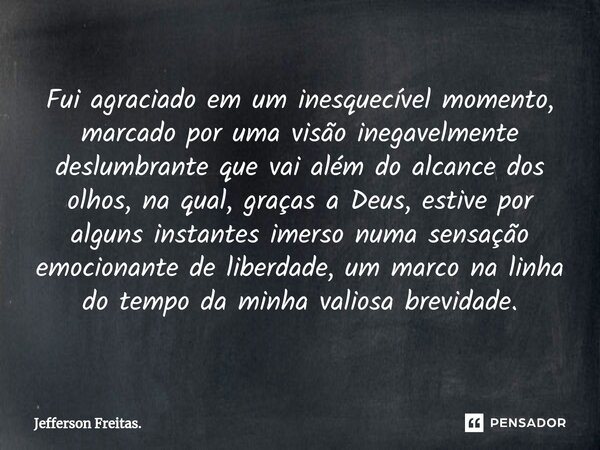 ⁠Fui agraciado em um inesquecível momento, marcado por uma visão inegavelmente deslumbrante que vai além do alcance dos olhos, na qual, graças a Deus, estive po... Frase de Jefferson Freitas..