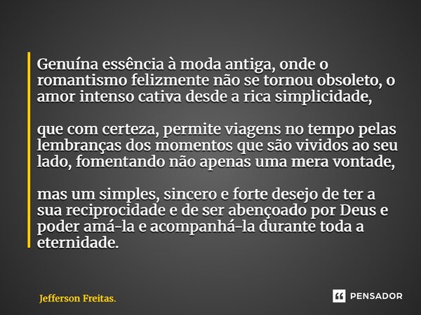 Genuína essência à moda antiga, onde o romantismo felizmente não se tornou obsoleto, o amor intenso cativa desde a rica simplicidade, que com certeza, permite ... Frase de Jefferson Freitas..