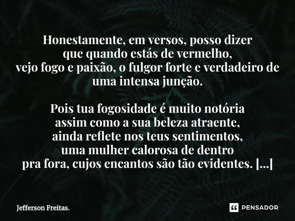 ⁠Honestamente, em versos, posso dizer que quando estás de vermelho, vejo fogo e paixão, o fulgor forte e verdadeiro de uma intensa junção. Pois tua fogosidade é... Frase de Jefferson Freitas..