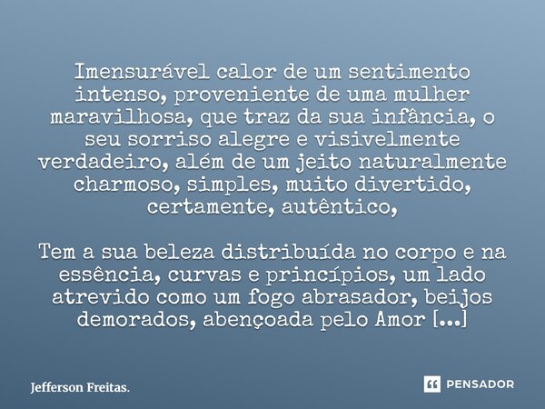 Imensurável calor de um sentimento intenso, proveniente de uma mulher maravilhosa, que traz da sua infância, o seu sorriso alegre e visivelmente verdadeiro, a... Frase de Jefferson Freitas..