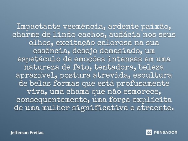 Impactante veemência, ⁠ardente paixão, charme de lindo cachos, audácia nos seus olhos, excitação calorosa na sua essência, desejo demasiado, um espetáculo de em... Frase de Jefferson Freitas..