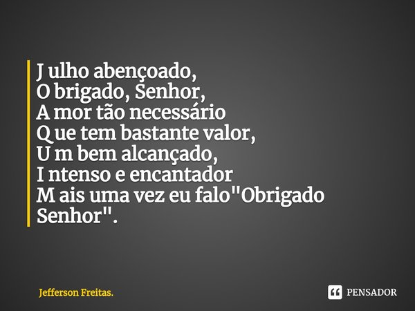 ⁠J ulho abençoado,
O brigado, Senhor,
A mor tão necessário
Q ue tem bastante valor,
U m bem alcançado,
I ntenso e encantador
M ais uma vez eu falo "Obrigad... Frase de Jefferson Freitas..